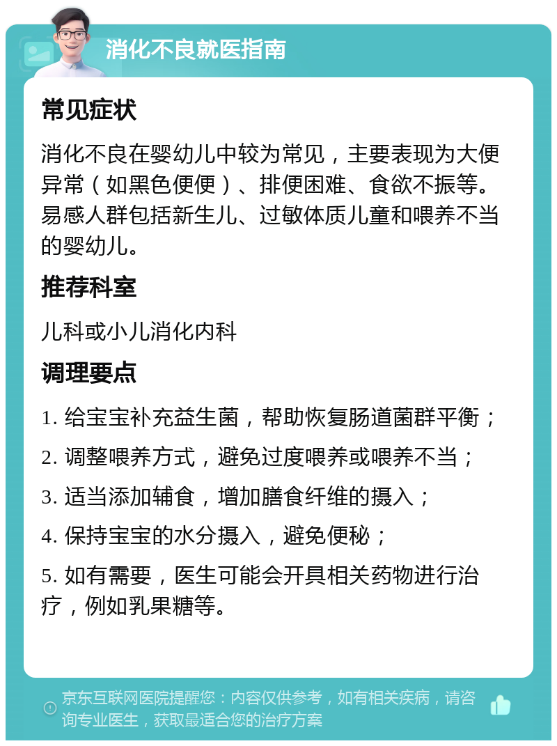 消化不良就医指南 常见症状 消化不良在婴幼儿中较为常见，主要表现为大便异常（如黑色便便）、排便困难、食欲不振等。易感人群包括新生儿、过敏体质儿童和喂养不当的婴幼儿。 推荐科室 儿科或小儿消化内科 调理要点 1. 给宝宝补充益生菌，帮助恢复肠道菌群平衡； 2. 调整喂养方式，避免过度喂养或喂养不当； 3. 适当添加辅食，增加膳食纤维的摄入； 4. 保持宝宝的水分摄入，避免便秘； 5. 如有需要，医生可能会开具相关药物进行治疗，例如乳果糖等。