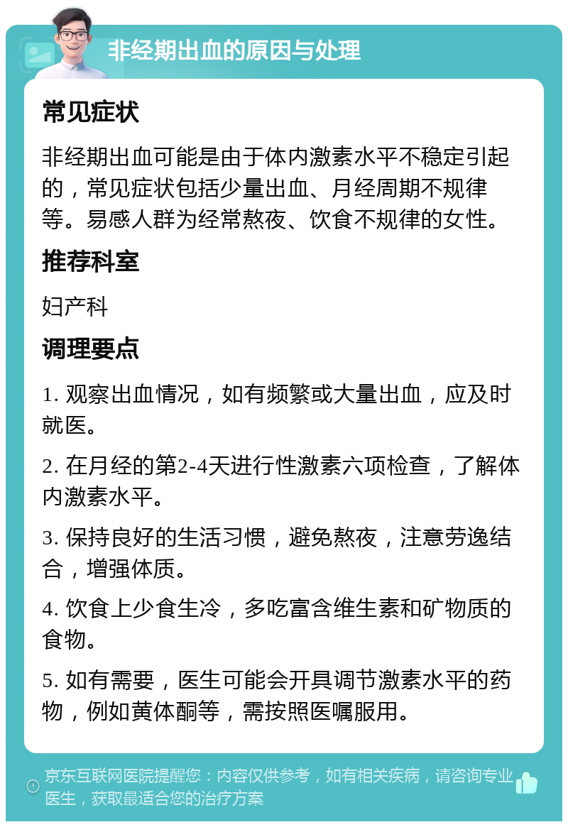 非经期出血的原因与处理 常见症状 非经期出血可能是由于体内激素水平不稳定引起的，常见症状包括少量出血、月经周期不规律等。易感人群为经常熬夜、饮食不规律的女性。 推荐科室 妇产科 调理要点 1. 观察出血情况，如有频繁或大量出血，应及时就医。 2. 在月经的第2-4天进行性激素六项检查，了解体内激素水平。 3. 保持良好的生活习惯，避免熬夜，注意劳逸结合，增强体质。 4. 饮食上少食生冷，多吃富含维生素和矿物质的食物。 5. 如有需要，医生可能会开具调节激素水平的药物，例如黄体酮等，需按照医嘱服用。