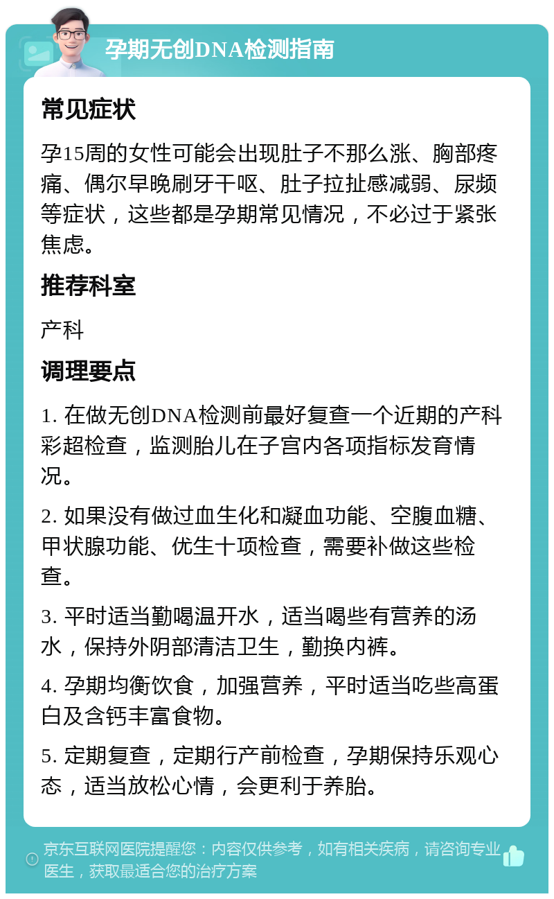 孕期无创DNA检测指南 常见症状 孕15周的女性可能会出现肚子不那么涨、胸部疼痛、偶尔早晚刷牙干呕、肚子拉扯感减弱、尿频等症状，这些都是孕期常见情况，不必过于紧张焦虑。 推荐科室 产科 调理要点 1. 在做无创DNA检测前最好复查一个近期的产科彩超检查，监测胎儿在子宫内各项指标发育情况。 2. 如果没有做过血生化和凝血功能、空腹血糖、甲状腺功能、优生十项检查，需要补做这些检查。 3. 平时适当勤喝温开水，适当喝些有营养的汤水，保持外阴部清洁卫生，勤换内裤。 4. 孕期均衡饮食，加强营养，平时适当吃些高蛋白及含钙丰富食物。 5. 定期复查，定期行产前检查，孕期保持乐观心态，适当放松心情，会更利于养胎。