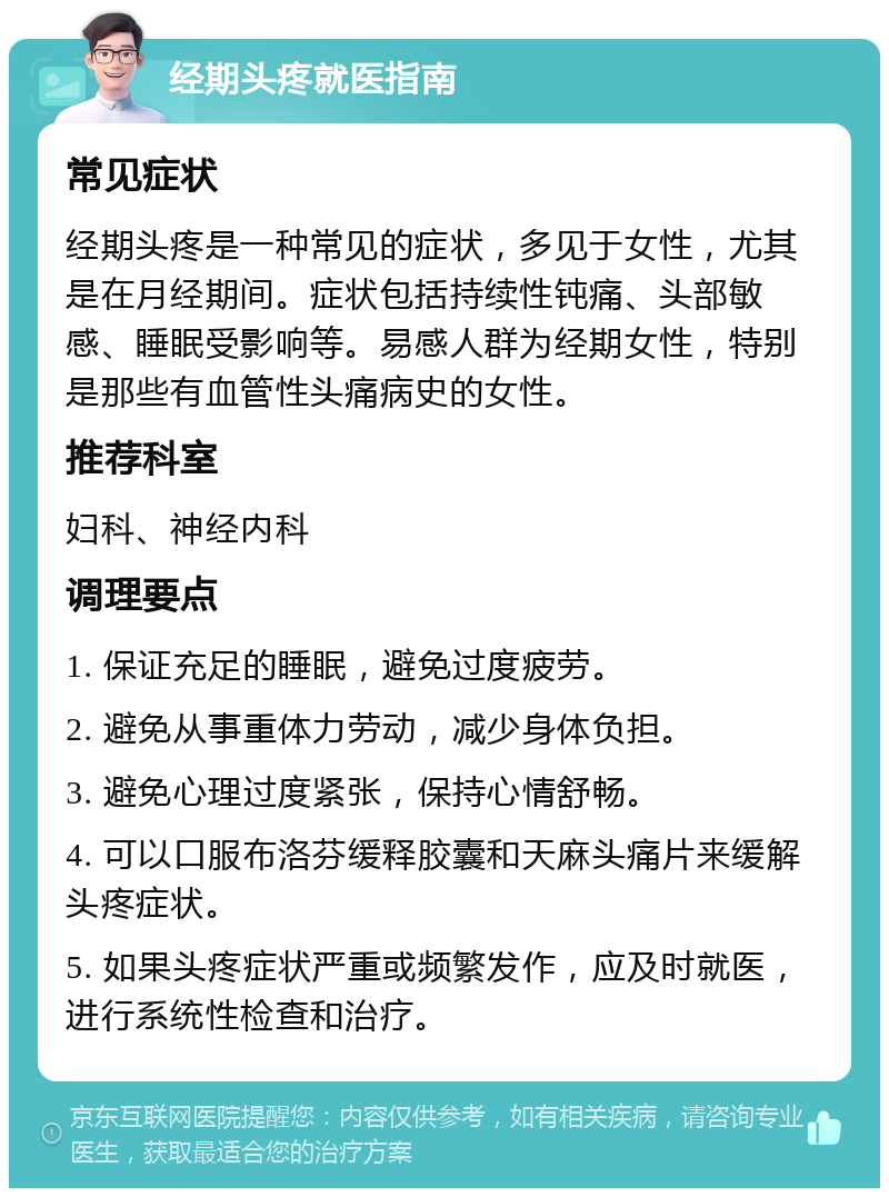 经期头疼就医指南 常见症状 经期头疼是一种常见的症状，多见于女性，尤其是在月经期间。症状包括持续性钝痛、头部敏感、睡眠受影响等。易感人群为经期女性，特别是那些有血管性头痛病史的女性。 推荐科室 妇科、神经内科 调理要点 1. 保证充足的睡眠，避免过度疲劳。 2. 避免从事重体力劳动，减少身体负担。 3. 避免心理过度紧张，保持心情舒畅。 4. 可以口服布洛芬缓释胶囊和天麻头痛片来缓解头疼症状。 5. 如果头疼症状严重或频繁发作，应及时就医，进行系统性检查和治疗。