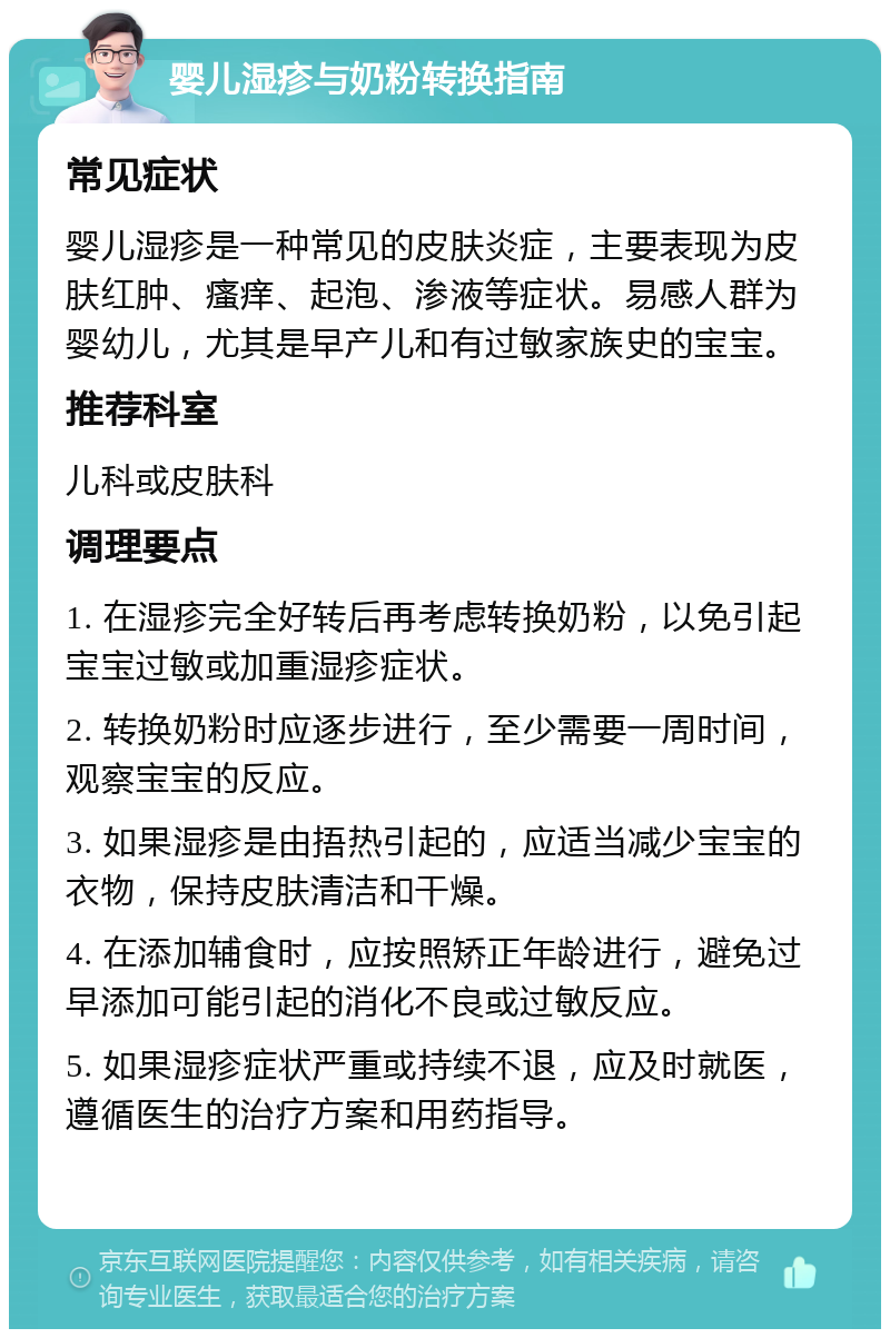 婴儿湿疹与奶粉转换指南 常见症状 婴儿湿疹是一种常见的皮肤炎症，主要表现为皮肤红肿、瘙痒、起泡、渗液等症状。易感人群为婴幼儿，尤其是早产儿和有过敏家族史的宝宝。 推荐科室 儿科或皮肤科 调理要点 1. 在湿疹完全好转后再考虑转换奶粉，以免引起宝宝过敏或加重湿疹症状。 2. 转换奶粉时应逐步进行，至少需要一周时间，观察宝宝的反应。 3. 如果湿疹是由捂热引起的，应适当减少宝宝的衣物，保持皮肤清洁和干燥。 4. 在添加辅食时，应按照矫正年龄进行，避免过早添加可能引起的消化不良或过敏反应。 5. 如果湿疹症状严重或持续不退，应及时就医，遵循医生的治疗方案和用药指导。