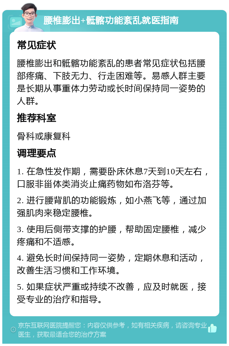 腰椎膨出+骶髂功能紊乱就医指南 常见症状 腰椎膨出和骶髂功能紊乱的患者常见症状包括腰部疼痛、下肢无力、行走困难等。易感人群主要是长期从事重体力劳动或长时间保持同一姿势的人群。 推荐科室 骨科或康复科 调理要点 1. 在急性发作期，需要卧床休息7天到10天左右，口服非甾体类消炎止痛药物如布洛芬等。 2. 进行腰背肌的功能锻炼，如小燕飞等，通过加强肌肉来稳定腰椎。 3. 使用后侧带支撑的护腰，帮助固定腰椎，减少疼痛和不适感。 4. 避免长时间保持同一姿势，定期休息和活动，改善生活习惯和工作环境。 5. 如果症状严重或持续不改善，应及时就医，接受专业的治疗和指导。