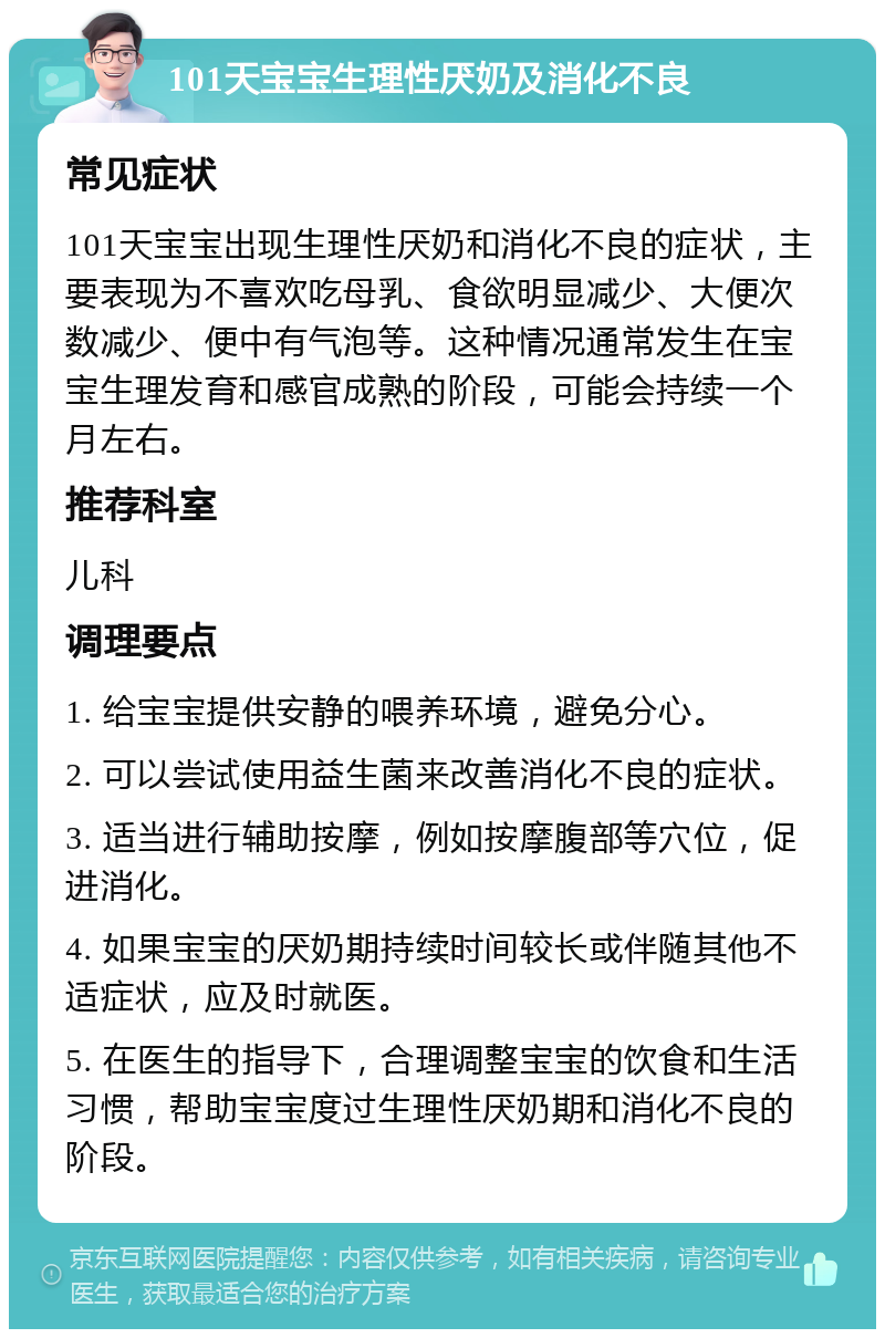 101天宝宝生理性厌奶及消化不良 常见症状 101天宝宝出现生理性厌奶和消化不良的症状，主要表现为不喜欢吃母乳、食欲明显减少、大便次数减少、便中有气泡等。这种情况通常发生在宝宝生理发育和感官成熟的阶段，可能会持续一个月左右。 推荐科室 儿科 调理要点 1. 给宝宝提供安静的喂养环境，避免分心。 2. 可以尝试使用益生菌来改善消化不良的症状。 3. 适当进行辅助按摩，例如按摩腹部等穴位，促进消化。 4. 如果宝宝的厌奶期持续时间较长或伴随其他不适症状，应及时就医。 5. 在医生的指导下，合理调整宝宝的饮食和生活习惯，帮助宝宝度过生理性厌奶期和消化不良的阶段。