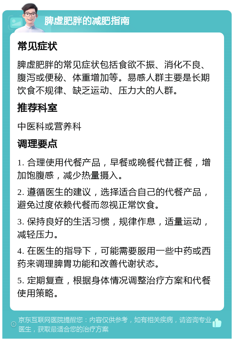 脾虚肥胖的减肥指南 常见症状 脾虚肥胖的常见症状包括食欲不振、消化不良、腹泻或便秘、体重增加等。易感人群主要是长期饮食不规律、缺乏运动、压力大的人群。 推荐科室 中医科或营养科 调理要点 1. 合理使用代餐产品，早餐或晚餐代替正餐，增加饱腹感，减少热量摄入。 2. 遵循医生的建议，选择适合自己的代餐产品，避免过度依赖代餐而忽视正常饮食。 3. 保持良好的生活习惯，规律作息，适量运动，减轻压力。 4. 在医生的指导下，可能需要服用一些中药或西药来调理脾胃功能和改善代谢状态。 5. 定期复查，根据身体情况调整治疗方案和代餐使用策略。