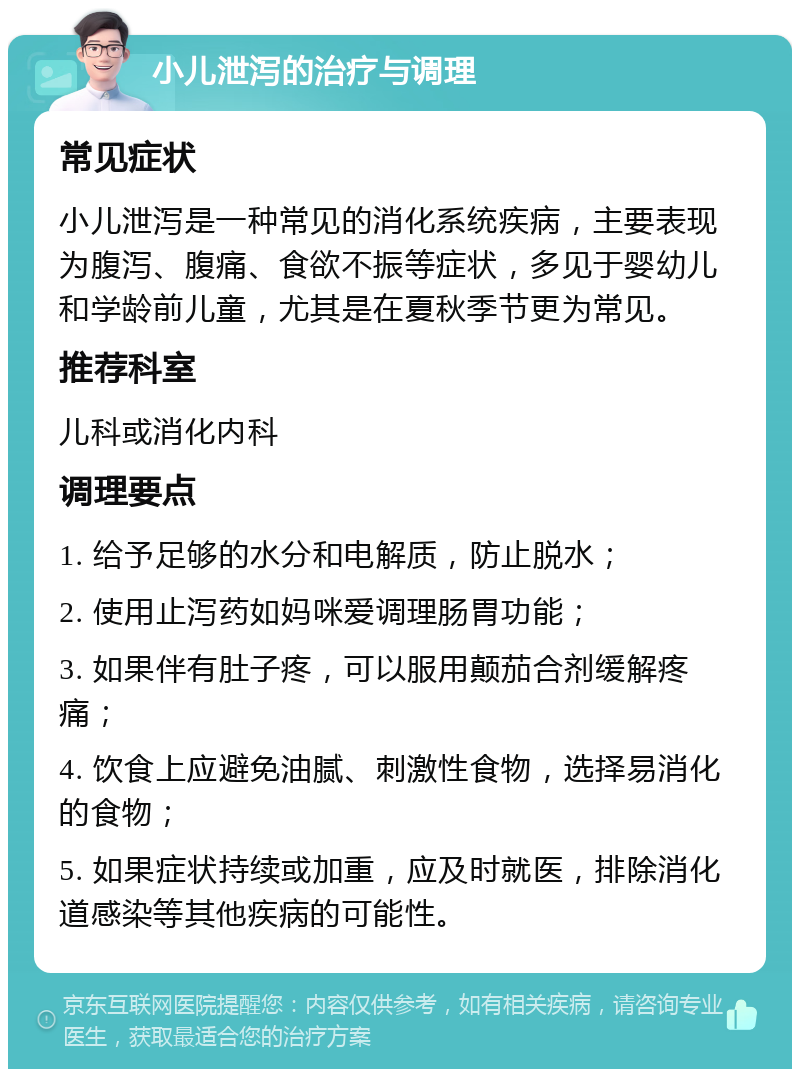 小儿泄泻的治疗与调理 常见症状 小儿泄泻是一种常见的消化系统疾病，主要表现为腹泻、腹痛、食欲不振等症状，多见于婴幼儿和学龄前儿童，尤其是在夏秋季节更为常见。 推荐科室 儿科或消化内科 调理要点 1. 给予足够的水分和电解质，防止脱水； 2. 使用止泻药如妈咪爱调理肠胃功能； 3. 如果伴有肚子疼，可以服用颠茄合剂缓解疼痛； 4. 饮食上应避免油腻、刺激性食物，选择易消化的食物； 5. 如果症状持续或加重，应及时就医，排除消化道感染等其他疾病的可能性。