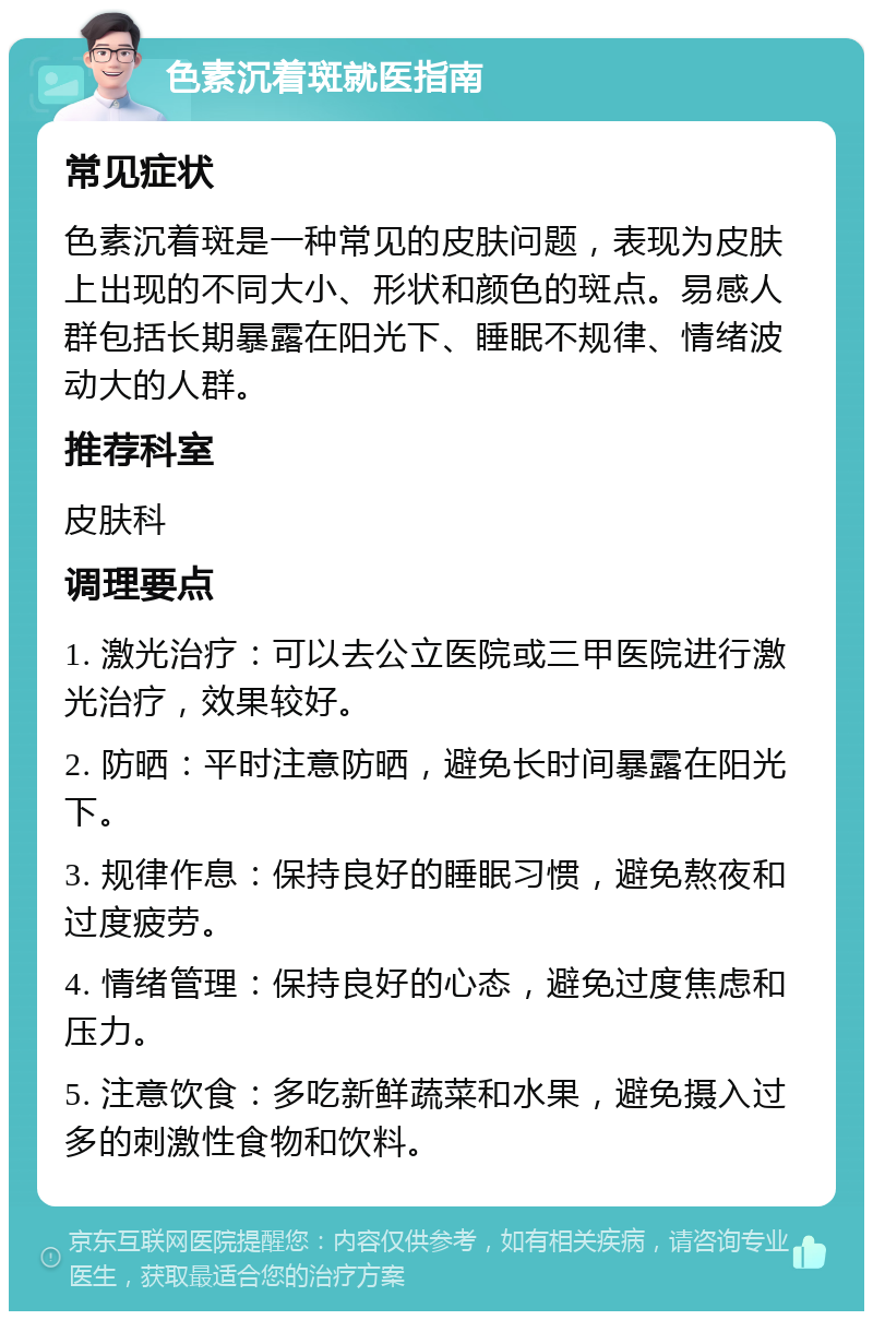 色素沉着斑就医指南 常见症状 色素沉着斑是一种常见的皮肤问题，表现为皮肤上出现的不同大小、形状和颜色的斑点。易感人群包括长期暴露在阳光下、睡眠不规律、情绪波动大的人群。 推荐科室 皮肤科 调理要点 1. 激光治疗：可以去公立医院或三甲医院进行激光治疗，效果较好。 2. 防晒：平时注意防晒，避免长时间暴露在阳光下。 3. 规律作息：保持良好的睡眠习惯，避免熬夜和过度疲劳。 4. 情绪管理：保持良好的心态，避免过度焦虑和压力。 5. 注意饮食：多吃新鲜蔬菜和水果，避免摄入过多的刺激性食物和饮料。