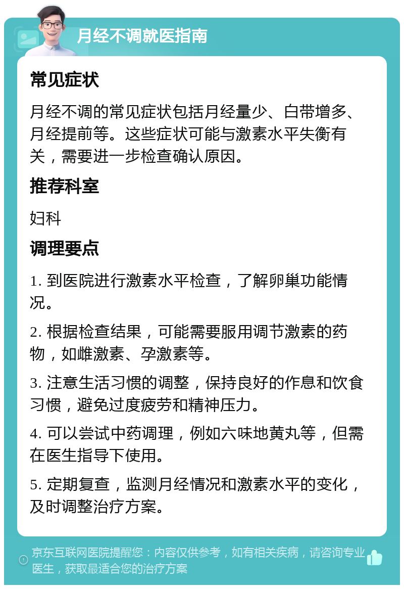 月经不调就医指南 常见症状 月经不调的常见症状包括月经量少、白带增多、月经提前等。这些症状可能与激素水平失衡有关，需要进一步检查确认原因。 推荐科室 妇科 调理要点 1. 到医院进行激素水平检查，了解卵巢功能情况。 2. 根据检查结果，可能需要服用调节激素的药物，如雌激素、孕激素等。 3. 注意生活习惯的调整，保持良好的作息和饮食习惯，避免过度疲劳和精神压力。 4. 可以尝试中药调理，例如六味地黄丸等，但需在医生指导下使用。 5. 定期复查，监测月经情况和激素水平的变化，及时调整治疗方案。