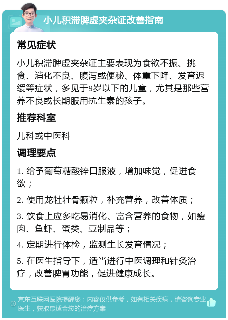 小儿积滞脾虚夹杂证改善指南 常见症状 小儿积滞脾虚夹杂证主要表现为食欲不振、挑食、消化不良、腹泻或便秘、体重下降、发育迟缓等症状，多见于9岁以下的儿童，尤其是那些营养不良或长期服用抗生素的孩子。 推荐科室 儿科或中医科 调理要点 1. 给予葡萄糖酸锌口服液，增加味觉，促进食欲； 2. 使用龙牡壮骨颗粒，补充营养，改善体质； 3. 饮食上应多吃易消化、富含营养的食物，如瘦肉、鱼虾、蛋类、豆制品等； 4. 定期进行体检，监测生长发育情况； 5. 在医生指导下，适当进行中医调理和针灸治疗，改善脾胃功能，促进健康成长。