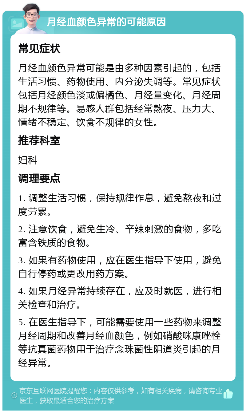 月经血颜色异常的可能原因 常见症状 月经血颜色异常可能是由多种因素引起的，包括生活习惯、药物使用、内分泌失调等。常见症状包括月经颜色淡或偏橘色、月经量变化、月经周期不规律等。易感人群包括经常熬夜、压力大、情绪不稳定、饮食不规律的女性。 推荐科室 妇科 调理要点 1. 调整生活习惯，保持规律作息，避免熬夜和过度劳累。 2. 注意饮食，避免生冷、辛辣刺激的食物，多吃富含铁质的食物。 3. 如果有药物使用，应在医生指导下使用，避免自行停药或更改用药方案。 4. 如果月经异常持续存在，应及时就医，进行相关检查和治疗。 5. 在医生指导下，可能需要使用一些药物来调整月经周期和改善月经血颜色，例如硝酸咪康唑栓等抗真菌药物用于治疗念珠菌性阴道炎引起的月经异常。