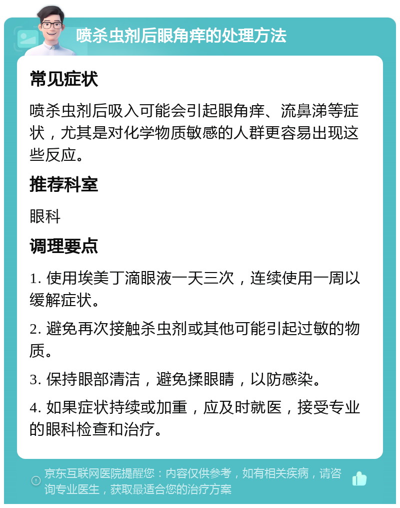 喷杀虫剂后眼角痒的处理方法 常见症状 喷杀虫剂后吸入可能会引起眼角痒、流鼻涕等症状，尤其是对化学物质敏感的人群更容易出现这些反应。 推荐科室 眼科 调理要点 1. 使用埃美丁滴眼液一天三次，连续使用一周以缓解症状。 2. 避免再次接触杀虫剂或其他可能引起过敏的物质。 3. 保持眼部清洁，避免揉眼睛，以防感染。 4. 如果症状持续或加重，应及时就医，接受专业的眼科检查和治疗。