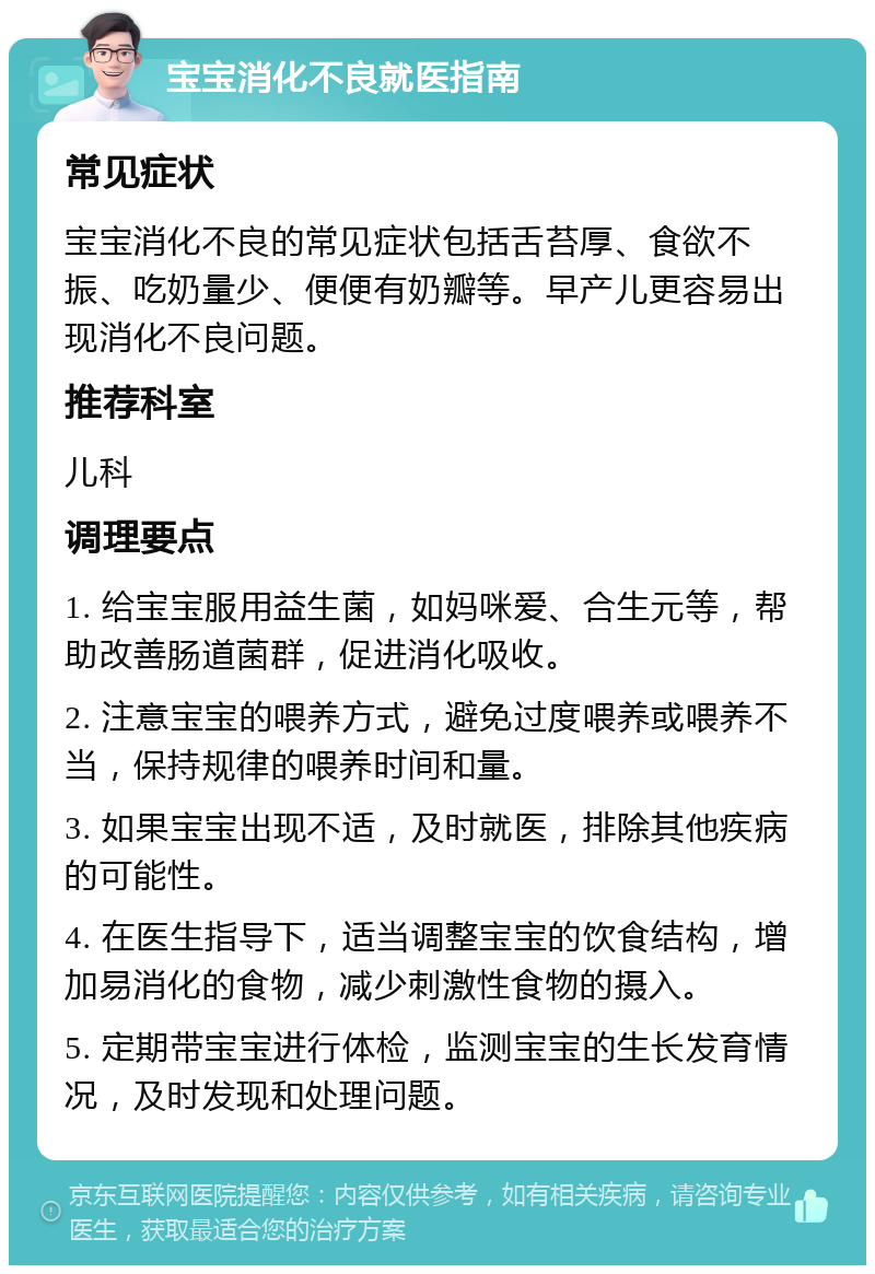 宝宝消化不良就医指南 常见症状 宝宝消化不良的常见症状包括舌苔厚、食欲不振、吃奶量少、便便有奶瓣等。早产儿更容易出现消化不良问题。 推荐科室 儿科 调理要点 1. 给宝宝服用益生菌，如妈咪爱、合生元等，帮助改善肠道菌群，促进消化吸收。 2. 注意宝宝的喂养方式，避免过度喂养或喂养不当，保持规律的喂养时间和量。 3. 如果宝宝出现不适，及时就医，排除其他疾病的可能性。 4. 在医生指导下，适当调整宝宝的饮食结构，增加易消化的食物，减少刺激性食物的摄入。 5. 定期带宝宝进行体检，监测宝宝的生长发育情况，及时发现和处理问题。