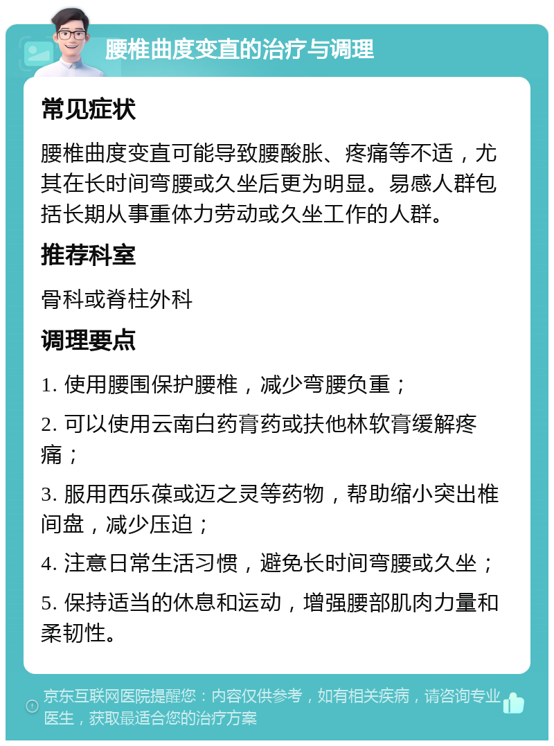 腰椎曲度变直的治疗与调理 常见症状 腰椎曲度变直可能导致腰酸胀、疼痛等不适，尤其在长时间弯腰或久坐后更为明显。易感人群包括长期从事重体力劳动或久坐工作的人群。 推荐科室 骨科或脊柱外科 调理要点 1. 使用腰围保护腰椎，减少弯腰负重； 2. 可以使用云南白药膏药或扶他林软膏缓解疼痛； 3. 服用西乐葆或迈之灵等药物，帮助缩小突出椎间盘，减少压迫； 4. 注意日常生活习惯，避免长时间弯腰或久坐； 5. 保持适当的休息和运动，增强腰部肌肉力量和柔韧性。