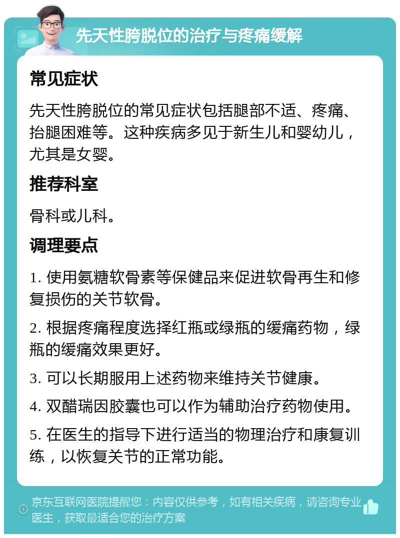 先天性胯脱位的治疗与疼痛缓解 常见症状 先天性胯脱位的常见症状包括腿部不适、疼痛、抬腿困难等。这种疾病多见于新生儿和婴幼儿，尤其是女婴。 推荐科室 骨科或儿科。 调理要点 1. 使用氨糖软骨素等保健品来促进软骨再生和修复损伤的关节软骨。 2. 根据疼痛程度选择红瓶或绿瓶的缓痛药物，绿瓶的缓痛效果更好。 3. 可以长期服用上述药物来维持关节健康。 4. 双醋瑞因胶囊也可以作为辅助治疗药物使用。 5. 在医生的指导下进行适当的物理治疗和康复训练，以恢复关节的正常功能。