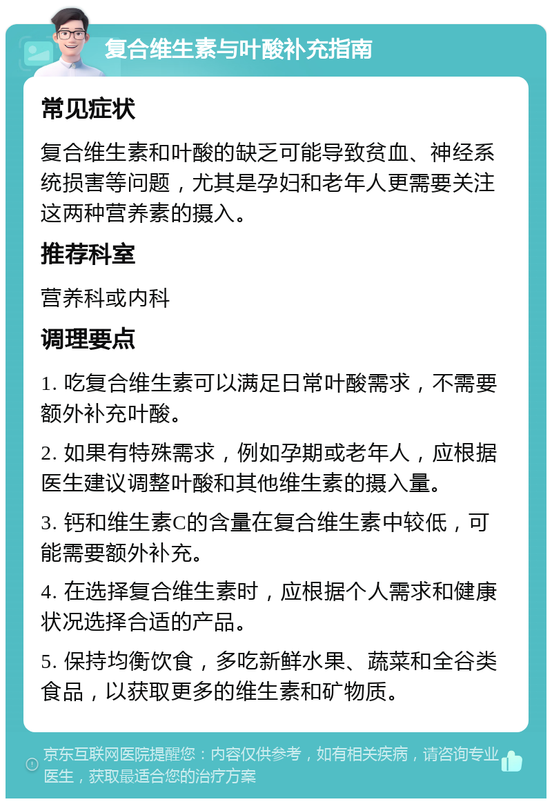 复合维生素与叶酸补充指南 常见症状 复合维生素和叶酸的缺乏可能导致贫血、神经系统损害等问题，尤其是孕妇和老年人更需要关注这两种营养素的摄入。 推荐科室 营养科或内科 调理要点 1. 吃复合维生素可以满足日常叶酸需求，不需要额外补充叶酸。 2. 如果有特殊需求，例如孕期或老年人，应根据医生建议调整叶酸和其他维生素的摄入量。 3. 钙和维生素C的含量在复合维生素中较低，可能需要额外补充。 4. 在选择复合维生素时，应根据个人需求和健康状况选择合适的产品。 5. 保持均衡饮食，多吃新鲜水果、蔬菜和全谷类食品，以获取更多的维生素和矿物质。