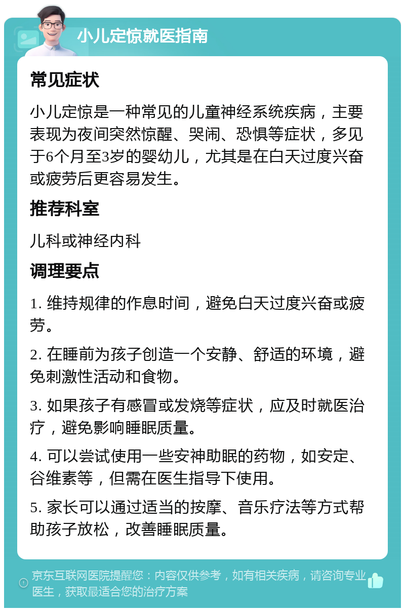 小儿定惊就医指南 常见症状 小儿定惊是一种常见的儿童神经系统疾病，主要表现为夜间突然惊醒、哭闹、恐惧等症状，多见于6个月至3岁的婴幼儿，尤其是在白天过度兴奋或疲劳后更容易发生。 推荐科室 儿科或神经内科 调理要点 1. 维持规律的作息时间，避免白天过度兴奋或疲劳。 2. 在睡前为孩子创造一个安静、舒适的环境，避免刺激性活动和食物。 3. 如果孩子有感冒或发烧等症状，应及时就医治疗，避免影响睡眠质量。 4. 可以尝试使用一些安神助眠的药物，如安定、谷维素等，但需在医生指导下使用。 5. 家长可以通过适当的按摩、音乐疗法等方式帮助孩子放松，改善睡眠质量。