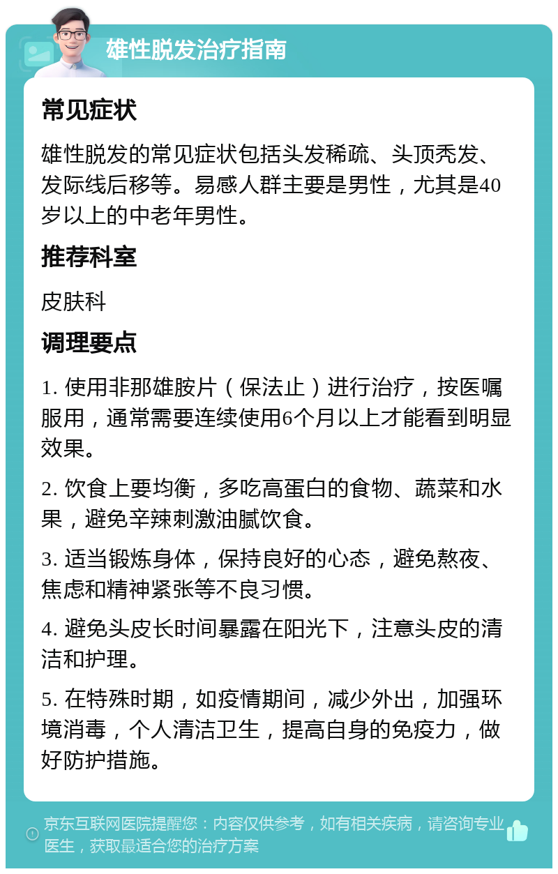 雄性脱发治疗指南 常见症状 雄性脱发的常见症状包括头发稀疏、头顶秃发、发际线后移等。易感人群主要是男性，尤其是40岁以上的中老年男性。 推荐科室 皮肤科 调理要点 1. 使用非那雄胺片（保法止）进行治疗，按医嘱服用，通常需要连续使用6个月以上才能看到明显效果。 2. 饮食上要均衡，多吃高蛋白的食物、蔬菜和水果，避免辛辣刺激油腻饮食。 3. 适当锻炼身体，保持良好的心态，避免熬夜、焦虑和精神紧张等不良习惯。 4. 避免头皮长时间暴露在阳光下，注意头皮的清洁和护理。 5. 在特殊时期，如疫情期间，减少外出，加强环境消毒，个人清洁卫生，提高自身的免疫力，做好防护措施。