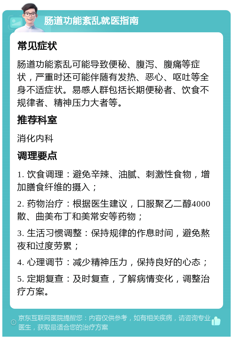 肠道功能紊乱就医指南 常见症状 肠道功能紊乱可能导致便秘、腹泻、腹痛等症状，严重时还可能伴随有发热、恶心、呕吐等全身不适症状。易感人群包括长期便秘者、饮食不规律者、精神压力大者等。 推荐科室 消化内科 调理要点 1. 饮食调理：避免辛辣、油腻、刺激性食物，增加膳食纤维的摄入； 2. 药物治疗：根据医生建议，口服聚乙二醇4000散、曲美布丁和美常安等药物； 3. 生活习惯调整：保持规律的作息时间，避免熬夜和过度劳累； 4. 心理调节：减少精神压力，保持良好的心态； 5. 定期复查：及时复查，了解病情变化，调整治疗方案。