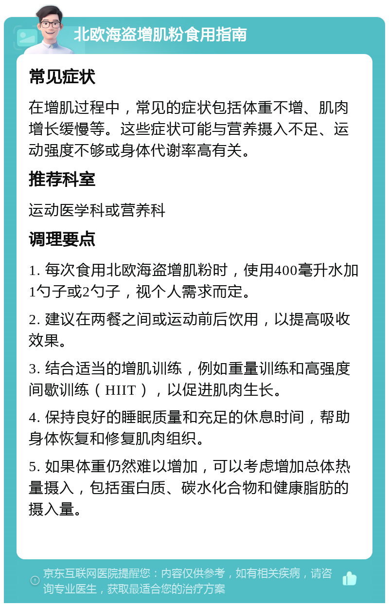 北欧海盗增肌粉食用指南 常见症状 在增肌过程中，常见的症状包括体重不增、肌肉增长缓慢等。这些症状可能与营养摄入不足、运动强度不够或身体代谢率高有关。 推荐科室 运动医学科或营养科 调理要点 1. 每次食用北欧海盗增肌粉时，使用400毫升水加1勺子或2勺子，视个人需求而定。 2. 建议在两餐之间或运动前后饮用，以提高吸收效果。 3. 结合适当的增肌训练，例如重量训练和高强度间歇训练（HIIT），以促进肌肉生长。 4. 保持良好的睡眠质量和充足的休息时间，帮助身体恢复和修复肌肉组织。 5. 如果体重仍然难以增加，可以考虑增加总体热量摄入，包括蛋白质、碳水化合物和健康脂肪的摄入量。