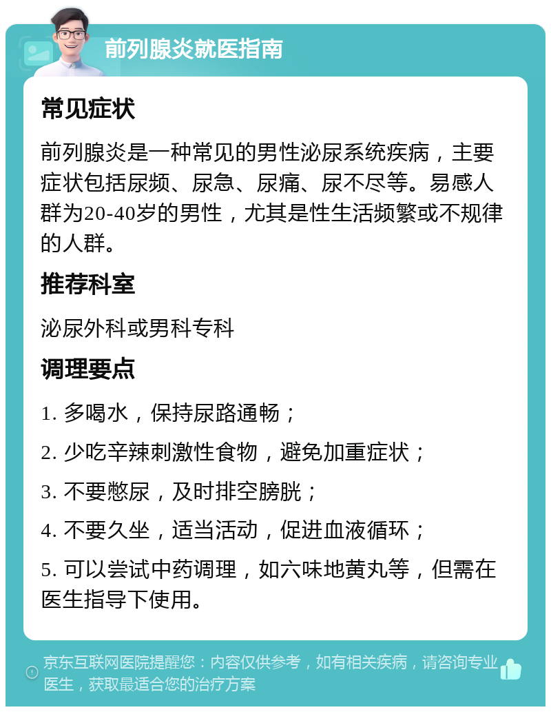 前列腺炎就医指南 常见症状 前列腺炎是一种常见的男性泌尿系统疾病，主要症状包括尿频、尿急、尿痛、尿不尽等。易感人群为20-40岁的男性，尤其是性生活频繁或不规律的人群。 推荐科室 泌尿外科或男科专科 调理要点 1. 多喝水，保持尿路通畅； 2. 少吃辛辣刺激性食物，避免加重症状； 3. 不要憋尿，及时排空膀胱； 4. 不要久坐，适当活动，促进血液循环； 5. 可以尝试中药调理，如六味地黄丸等，但需在医生指导下使用。