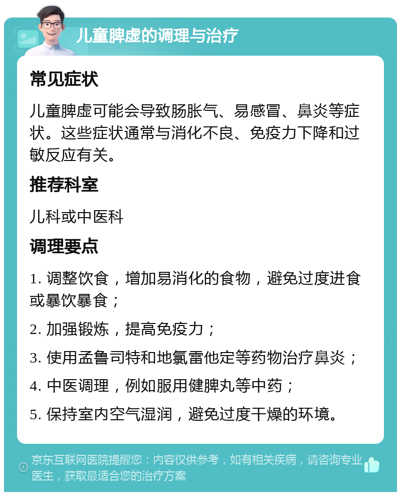 儿童脾虚的调理与治疗 常见症状 儿童脾虚可能会导致肠胀气、易感冒、鼻炎等症状。这些症状通常与消化不良、免疫力下降和过敏反应有关。 推荐科室 儿科或中医科 调理要点 1. 调整饮食，增加易消化的食物，避免过度进食或暴饮暴食； 2. 加强锻炼，提高免疫力； 3. 使用孟鲁司特和地氯雷他定等药物治疗鼻炎； 4. 中医调理，例如服用健脾丸等中药； 5. 保持室内空气湿润，避免过度干燥的环境。