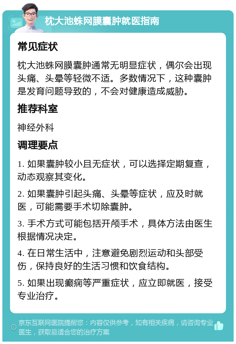 枕大池蛛网膜囊肿就医指南 常见症状 枕大池蛛网膜囊肿通常无明显症状，偶尔会出现头痛、头晕等轻微不适。多数情况下，这种囊肿是发育问题导致的，不会对健康造成威胁。 推荐科室 神经外科 调理要点 1. 如果囊肿较小且无症状，可以选择定期复查，动态观察其变化。 2. 如果囊肿引起头痛、头晕等症状，应及时就医，可能需要手术切除囊肿。 3. 手术方式可能包括开颅手术，具体方法由医生根据情况决定。 4. 在日常生活中，注意避免剧烈运动和头部受伤，保持良好的生活习惯和饮食结构。 5. 如果出现癫痫等严重症状，应立即就医，接受专业治疗。