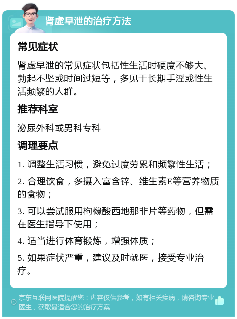 肾虚早泄的治疗方法 常见症状 肾虚早泄的常见症状包括性生活时硬度不够大、勃起不坚或时间过短等，多见于长期手淫或性生活频繁的人群。 推荐科室 泌尿外科或男科专科 调理要点 1. 调整生活习惯，避免过度劳累和频繁性生活； 2. 合理饮食，多摄入富含锌、维生素E等营养物质的食物； 3. 可以尝试服用枸橼酸西地那非片等药物，但需在医生指导下使用； 4. 适当进行体育锻炼，增强体质； 5. 如果症状严重，建议及时就医，接受专业治疗。