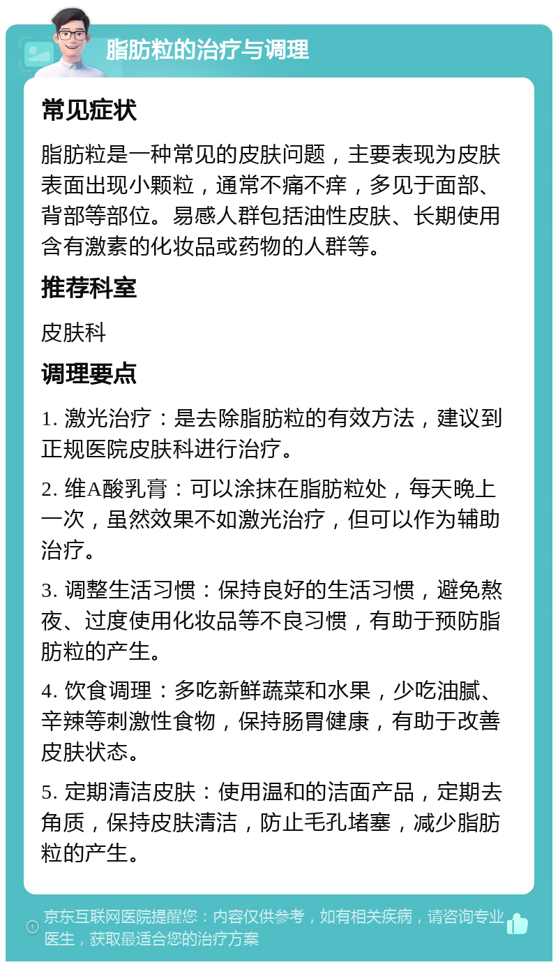 脂肪粒的治疗与调理 常见症状 脂肪粒是一种常见的皮肤问题，主要表现为皮肤表面出现小颗粒，通常不痛不痒，多见于面部、背部等部位。易感人群包括油性皮肤、长期使用含有激素的化妆品或药物的人群等。 推荐科室 皮肤科 调理要点 1. 激光治疗：是去除脂肪粒的有效方法，建议到正规医院皮肤科进行治疗。 2. 维A酸乳膏：可以涂抹在脂肪粒处，每天晚上一次，虽然效果不如激光治疗，但可以作为辅助治疗。 3. 调整生活习惯：保持良好的生活习惯，避免熬夜、过度使用化妆品等不良习惯，有助于预防脂肪粒的产生。 4. 饮食调理：多吃新鲜蔬菜和水果，少吃油腻、辛辣等刺激性食物，保持肠胃健康，有助于改善皮肤状态。 5. 定期清洁皮肤：使用温和的洁面产品，定期去角质，保持皮肤清洁，防止毛孔堵塞，减少脂肪粒的产生。