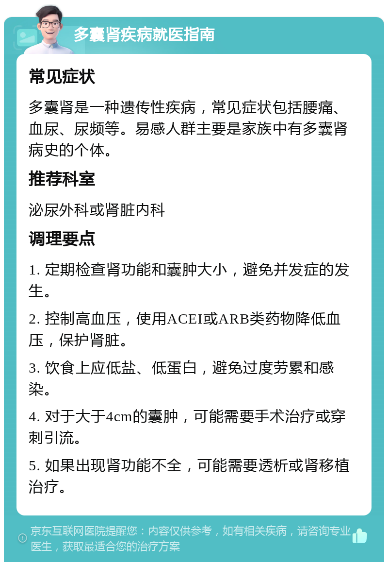 多囊肾疾病就医指南 常见症状 多囊肾是一种遗传性疾病，常见症状包括腰痛、血尿、尿频等。易感人群主要是家族中有多囊肾病史的个体。 推荐科室 泌尿外科或肾脏内科 调理要点 1. 定期检查肾功能和囊肿大小，避免并发症的发生。 2. 控制高血压，使用ACEI或ARB类药物降低血压，保护肾脏。 3. 饮食上应低盐、低蛋白，避免过度劳累和感染。 4. 对于大于4cm的囊肿，可能需要手术治疗或穿刺引流。 5. 如果出现肾功能不全，可能需要透析或肾移植治疗。