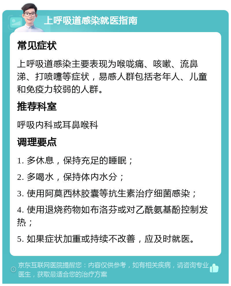 上呼吸道感染就医指南 常见症状 上呼吸道感染主要表现为喉咙痛、咳嗽、流鼻涕、打喷嚏等症状，易感人群包括老年人、儿童和免疫力较弱的人群。 推荐科室 呼吸内科或耳鼻喉科 调理要点 1. 多休息，保持充足的睡眠； 2. 多喝水，保持体内水分； 3. 使用阿莫西林胶囊等抗生素治疗细菌感染； 4. 使用退烧药物如布洛芬或对乙酰氨基酚控制发热； 5. 如果症状加重或持续不改善，应及时就医。