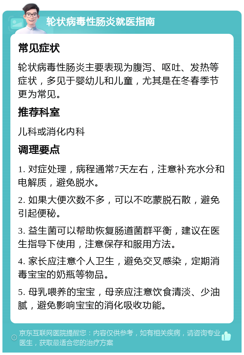 轮状病毒性肠炎就医指南 常见症状 轮状病毒性肠炎主要表现为腹泻、呕吐、发热等症状，多见于婴幼儿和儿童，尤其是在冬春季节更为常见。 推荐科室 儿科或消化内科 调理要点 1. 对症处理，病程通常7天左右，注意补充水分和电解质，避免脱水。 2. 如果大便次数不多，可以不吃蒙脱石散，避免引起便秘。 3. 益生菌可以帮助恢复肠道菌群平衡，建议在医生指导下使用，注意保存和服用方法。 4. 家长应注意个人卫生，避免交叉感染，定期消毒宝宝的奶瓶等物品。 5. 母乳喂养的宝宝，母亲应注意饮食清淡、少油腻，避免影响宝宝的消化吸收功能。