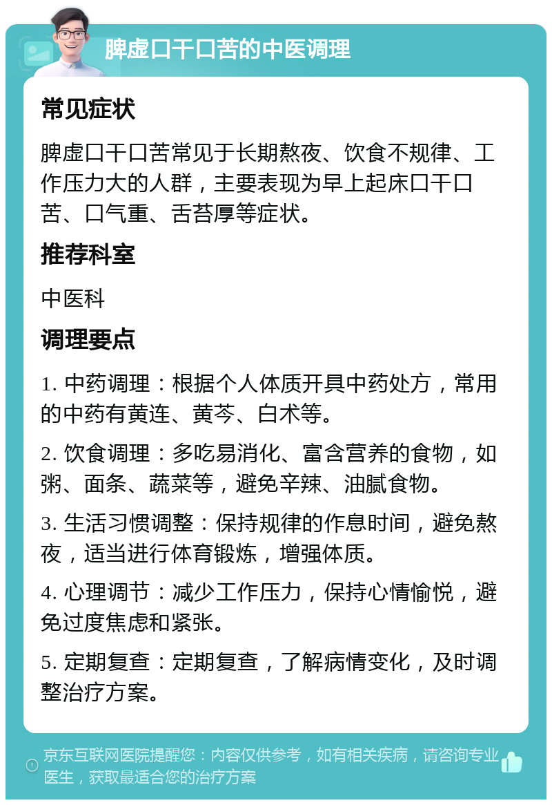 脾虚口干口苦的中医调理 常见症状 脾虚口干口苦常见于长期熬夜、饮食不规律、工作压力大的人群，主要表现为早上起床口干口苦、口气重、舌苔厚等症状。 推荐科室 中医科 调理要点 1. 中药调理：根据个人体质开具中药处方，常用的中药有黄连、黄芩、白术等。 2. 饮食调理：多吃易消化、富含营养的食物，如粥、面条、蔬菜等，避免辛辣、油腻食物。 3. 生活习惯调整：保持规律的作息时间，避免熬夜，适当进行体育锻炼，增强体质。 4. 心理调节：减少工作压力，保持心情愉悦，避免过度焦虑和紧张。 5. 定期复查：定期复查，了解病情变化，及时调整治疗方案。