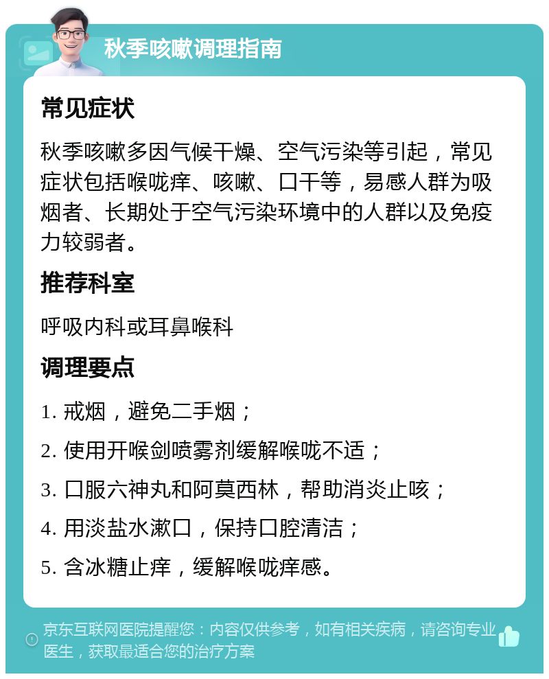 秋季咳嗽调理指南 常见症状 秋季咳嗽多因气候干燥、空气污染等引起，常见症状包括喉咙痒、咳嗽、口干等，易感人群为吸烟者、长期处于空气污染环境中的人群以及免疫力较弱者。 推荐科室 呼吸内科或耳鼻喉科 调理要点 1. 戒烟，避免二手烟； 2. 使用开喉剑喷雾剂缓解喉咙不适； 3. 口服六神丸和阿莫西林，帮助消炎止咳； 4. 用淡盐水漱口，保持口腔清洁； 5. 含冰糖止痒，缓解喉咙痒感。