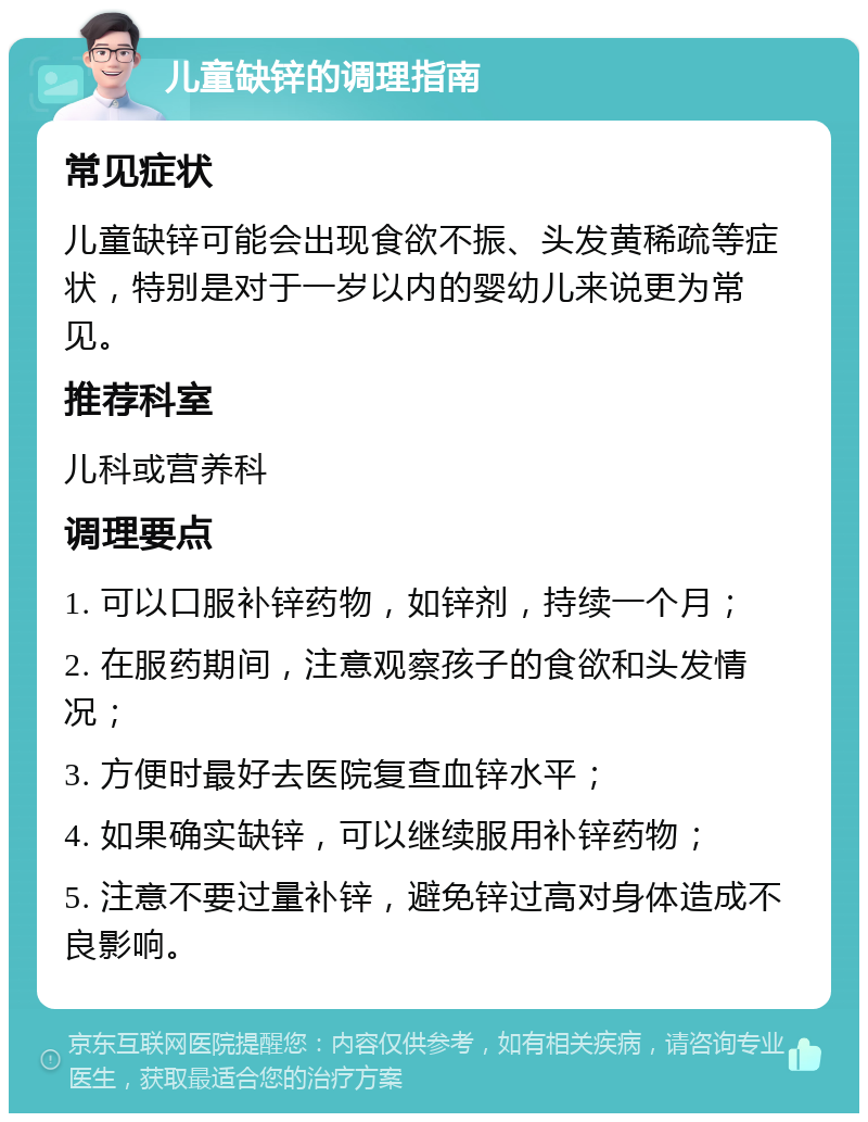 儿童缺锌的调理指南 常见症状 儿童缺锌可能会出现食欲不振、头发黄稀疏等症状，特别是对于一岁以内的婴幼儿来说更为常见。 推荐科室 儿科或营养科 调理要点 1. 可以口服补锌药物，如锌剂，持续一个月； 2. 在服药期间，注意观察孩子的食欲和头发情况； 3. 方便时最好去医院复查血锌水平； 4. 如果确实缺锌，可以继续服用补锌药物； 5. 注意不要过量补锌，避免锌过高对身体造成不良影响。