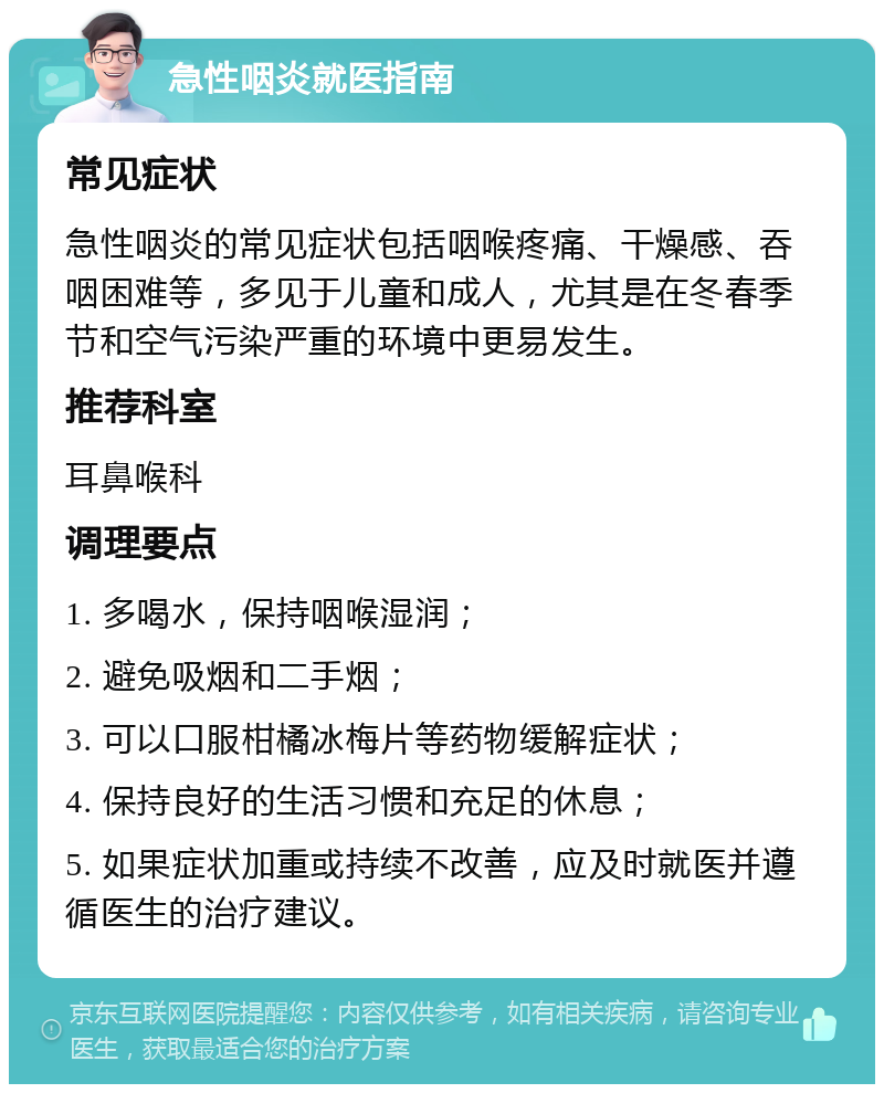 急性咽炎就医指南 常见症状 急性咽炎的常见症状包括咽喉疼痛、干燥感、吞咽困难等，多见于儿童和成人，尤其是在冬春季节和空气污染严重的环境中更易发生。 推荐科室 耳鼻喉科 调理要点 1. 多喝水，保持咽喉湿润； 2. 避免吸烟和二手烟； 3. 可以口服柑橘冰梅片等药物缓解症状； 4. 保持良好的生活习惯和充足的休息； 5. 如果症状加重或持续不改善，应及时就医并遵循医生的治疗建议。