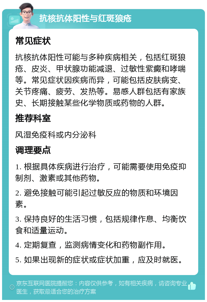 抗核抗体阳性与红斑狼疮 常见症状 抗核抗体阳性可能与多种疾病相关，包括红斑狼疮、皮炎、甲状腺功能减退、过敏性紫癜和哮喘等。常见症状因疾病而异，可能包括皮肤病变、关节疼痛、疲劳、发热等。易感人群包括有家族史、长期接触某些化学物质或药物的人群。 推荐科室 风湿免疫科或内分泌科 调理要点 1. 根据具体疾病进行治疗，可能需要使用免疫抑制剂、激素或其他药物。 2. 避免接触可能引起过敏反应的物质和环境因素。 3. 保持良好的生活习惯，包括规律作息、均衡饮食和适量运动。 4. 定期复查，监测病情变化和药物副作用。 5. 如果出现新的症状或症状加重，应及时就医。