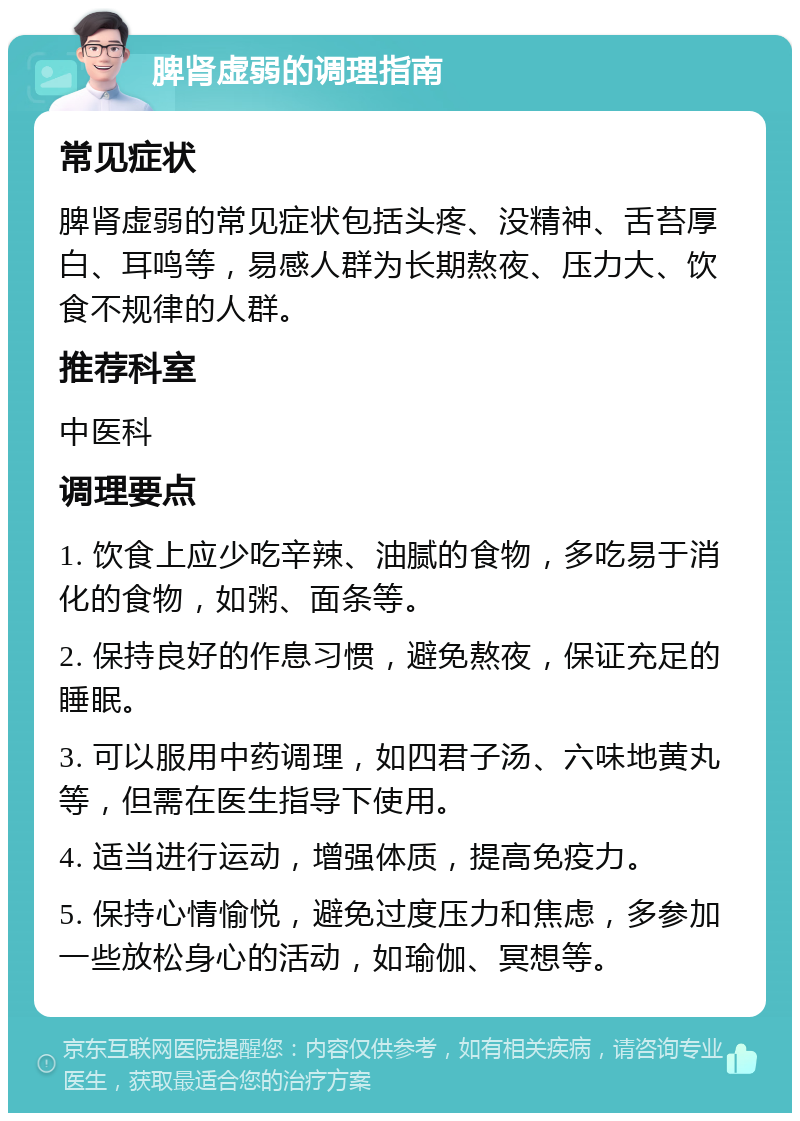 脾肾虚弱的调理指南 常见症状 脾肾虚弱的常见症状包括头疼、没精神、舌苔厚白、耳鸣等，易感人群为长期熬夜、压力大、饮食不规律的人群。 推荐科室 中医科 调理要点 1. 饮食上应少吃辛辣、油腻的食物，多吃易于消化的食物，如粥、面条等。 2. 保持良好的作息习惯，避免熬夜，保证充足的睡眠。 3. 可以服用中药调理，如四君子汤、六味地黄丸等，但需在医生指导下使用。 4. 适当进行运动，增强体质，提高免疫力。 5. 保持心情愉悦，避免过度压力和焦虑，多参加一些放松身心的活动，如瑜伽、冥想等。