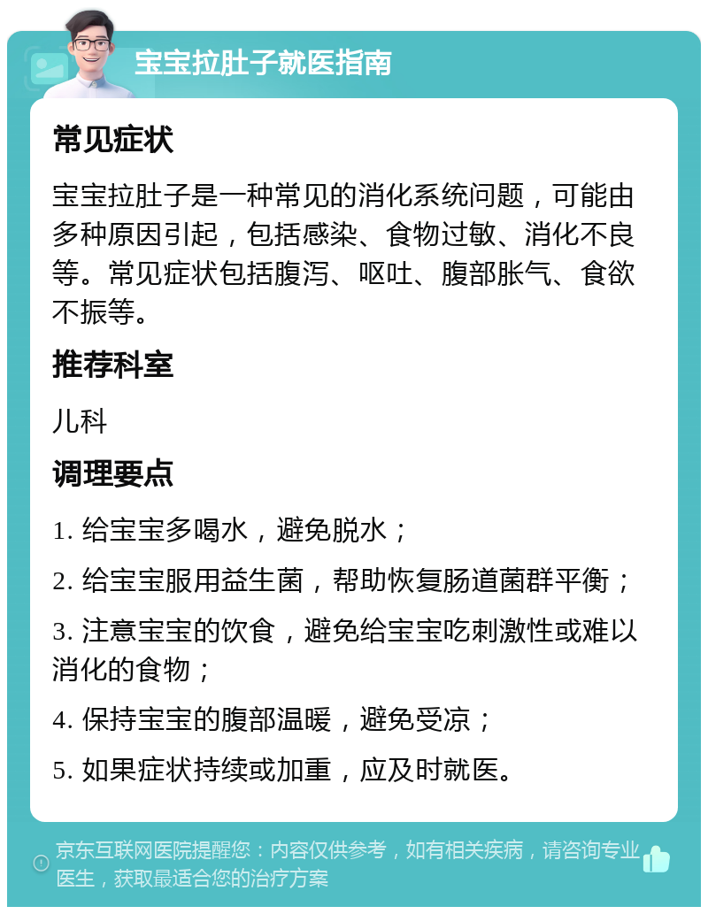 宝宝拉肚子就医指南 常见症状 宝宝拉肚子是一种常见的消化系统问题，可能由多种原因引起，包括感染、食物过敏、消化不良等。常见症状包括腹泻、呕吐、腹部胀气、食欲不振等。 推荐科室 儿科 调理要点 1. 给宝宝多喝水，避免脱水； 2. 给宝宝服用益生菌，帮助恢复肠道菌群平衡； 3. 注意宝宝的饮食，避免给宝宝吃刺激性或难以消化的食物； 4. 保持宝宝的腹部温暖，避免受凉； 5. 如果症状持续或加重，应及时就医。