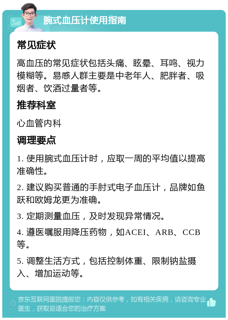 腕式血压计使用指南 常见症状 高血压的常见症状包括头痛、眩晕、耳鸣、视力模糊等。易感人群主要是中老年人、肥胖者、吸烟者、饮酒过量者等。 推荐科室 心血管内科 调理要点 1. 使用腕式血压计时，应取一周的平均值以提高准确性。 2. 建议购买普通的手肘式电子血压计，品牌如鱼跃和欧姆龙更为准确。 3. 定期测量血压，及时发现异常情况。 4. 遵医嘱服用降压药物，如ACEI、ARB、CCB等。 5. 调整生活方式，包括控制体重、限制钠盐摄入、增加运动等。