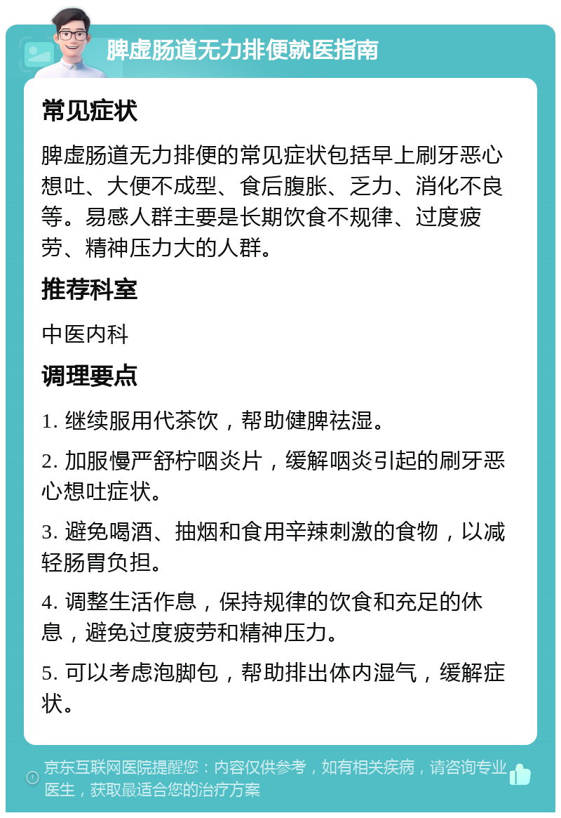 脾虚肠道无力排便就医指南 常见症状 脾虚肠道无力排便的常见症状包括早上刷牙恶心想吐、大便不成型、食后腹胀、乏力、消化不良等。易感人群主要是长期饮食不规律、过度疲劳、精神压力大的人群。 推荐科室 中医内科 调理要点 1. 继续服用代茶饮，帮助健脾祛湿。 2. 加服慢严舒柠咽炎片，缓解咽炎引起的刷牙恶心想吐症状。 3. 避免喝酒、抽烟和食用辛辣刺激的食物，以减轻肠胃负担。 4. 调整生活作息，保持规律的饮食和充足的休息，避免过度疲劳和精神压力。 5. 可以考虑泡脚包，帮助排出体内湿气，缓解症状。