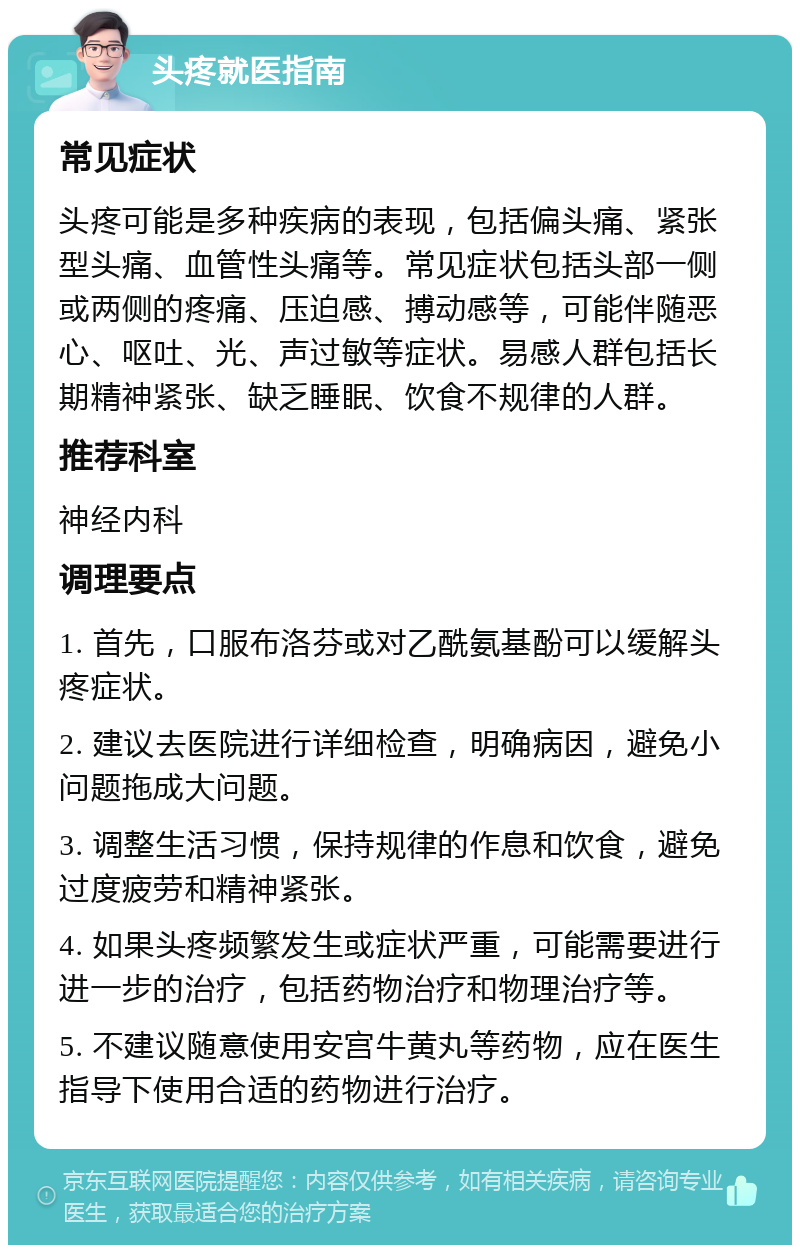 头疼就医指南 常见症状 头疼可能是多种疾病的表现，包括偏头痛、紧张型头痛、血管性头痛等。常见症状包括头部一侧或两侧的疼痛、压迫感、搏动感等，可能伴随恶心、呕吐、光、声过敏等症状。易感人群包括长期精神紧张、缺乏睡眠、饮食不规律的人群。 推荐科室 神经内科 调理要点 1. 首先，口服布洛芬或对乙酰氨基酚可以缓解头疼症状。 2. 建议去医院进行详细检查，明确病因，避免小问题拖成大问题。 3. 调整生活习惯，保持规律的作息和饮食，避免过度疲劳和精神紧张。 4. 如果头疼频繁发生或症状严重，可能需要进行进一步的治疗，包括药物治疗和物理治疗等。 5. 不建议随意使用安宫牛黄丸等药物，应在医生指导下使用合适的药物进行治疗。