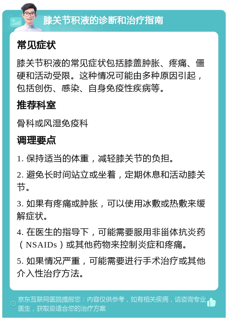 膝关节积液的诊断和治疗指南 常见症状 膝关节积液的常见症状包括膝盖肿胀、疼痛、僵硬和活动受限。这种情况可能由多种原因引起，包括创伤、感染、自身免疫性疾病等。 推荐科室 骨科或风湿免疫科 调理要点 1. 保持适当的体重，减轻膝关节的负担。 2. 避免长时间站立或坐着，定期休息和活动膝关节。 3. 如果有疼痛或肿胀，可以使用冰敷或热敷来缓解症状。 4. 在医生的指导下，可能需要服用非甾体抗炎药（NSAIDs）或其他药物来控制炎症和疼痛。 5. 如果情况严重，可能需要进行手术治疗或其他介入性治疗方法。