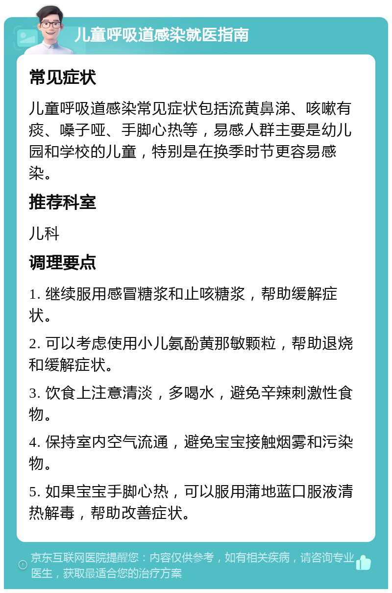 儿童呼吸道感染就医指南 常见症状 儿童呼吸道感染常见症状包括流黄鼻涕、咳嗽有痰、嗓子哑、手脚心热等，易感人群主要是幼儿园和学校的儿童，特别是在换季时节更容易感染。 推荐科室 儿科 调理要点 1. 继续服用感冒糖浆和止咳糖浆，帮助缓解症状。 2. 可以考虑使用小儿氨酚黄那敏颗粒，帮助退烧和缓解症状。 3. 饮食上注意清淡，多喝水，避免辛辣刺激性食物。 4. 保持室内空气流通，避免宝宝接触烟雾和污染物。 5. 如果宝宝手脚心热，可以服用蒲地蓝口服液清热解毒，帮助改善症状。