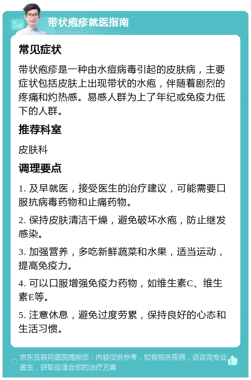 带状疱疹就医指南 常见症状 带状疱疹是一种由水痘病毒引起的皮肤病，主要症状包括皮肤上出现带状的水疱，伴随着剧烈的疼痛和灼热感。易感人群为上了年纪或免疫力低下的人群。 推荐科室 皮肤科 调理要点 1. 及早就医，接受医生的治疗建议，可能需要口服抗病毒药物和止痛药物。 2. 保持皮肤清洁干燥，避免破坏水疱，防止继发感染。 3. 加强营养，多吃新鲜蔬菜和水果，适当运动，提高免疫力。 4. 可以口服增强免疫力药物，如维生素C、维生素E等。 5. 注意休息，避免过度劳累，保持良好的心态和生活习惯。