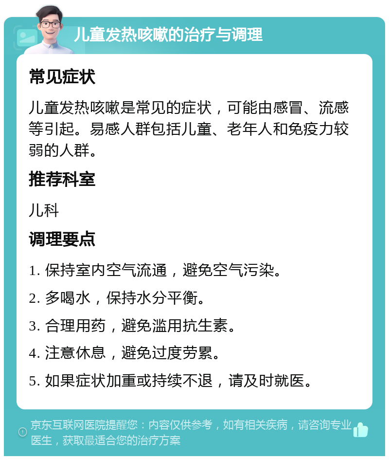 儿童发热咳嗽的治疗与调理 常见症状 儿童发热咳嗽是常见的症状，可能由感冒、流感等引起。易感人群包括儿童、老年人和免疫力较弱的人群。 推荐科室 儿科 调理要点 1. 保持室内空气流通，避免空气污染。 2. 多喝水，保持水分平衡。 3. 合理用药，避免滥用抗生素。 4. 注意休息，避免过度劳累。 5. 如果症状加重或持续不退，请及时就医。