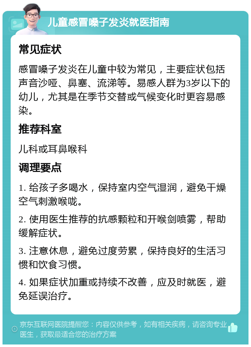 儿童感冒嗓子发炎就医指南 常见症状 感冒嗓子发炎在儿童中较为常见，主要症状包括声音沙哑、鼻塞、流涕等。易感人群为3岁以下的幼儿，尤其是在季节交替或气候变化时更容易感染。 推荐科室 儿科或耳鼻喉科 调理要点 1. 给孩子多喝水，保持室内空气湿润，避免干燥空气刺激喉咙。 2. 使用医生推荐的抗感颗粒和开喉剑喷雾，帮助缓解症状。 3. 注意休息，避免过度劳累，保持良好的生活习惯和饮食习惯。 4. 如果症状加重或持续不改善，应及时就医，避免延误治疗。