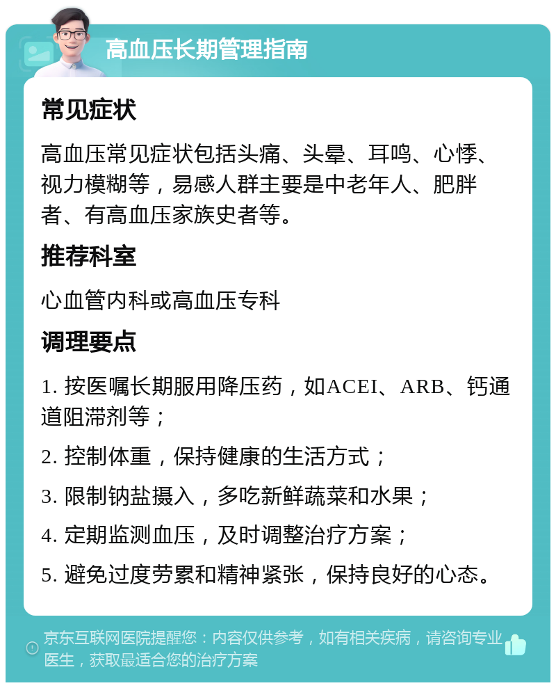 高血压长期管理指南 常见症状 高血压常见症状包括头痛、头晕、耳鸣、心悸、视力模糊等，易感人群主要是中老年人、肥胖者、有高血压家族史者等。 推荐科室 心血管内科或高血压专科 调理要点 1. 按医嘱长期服用降压药，如ACEI、ARB、钙通道阻滞剂等； 2. 控制体重，保持健康的生活方式； 3. 限制钠盐摄入，多吃新鲜蔬菜和水果； 4. 定期监测血压，及时调整治疗方案； 5. 避免过度劳累和精神紧张，保持良好的心态。