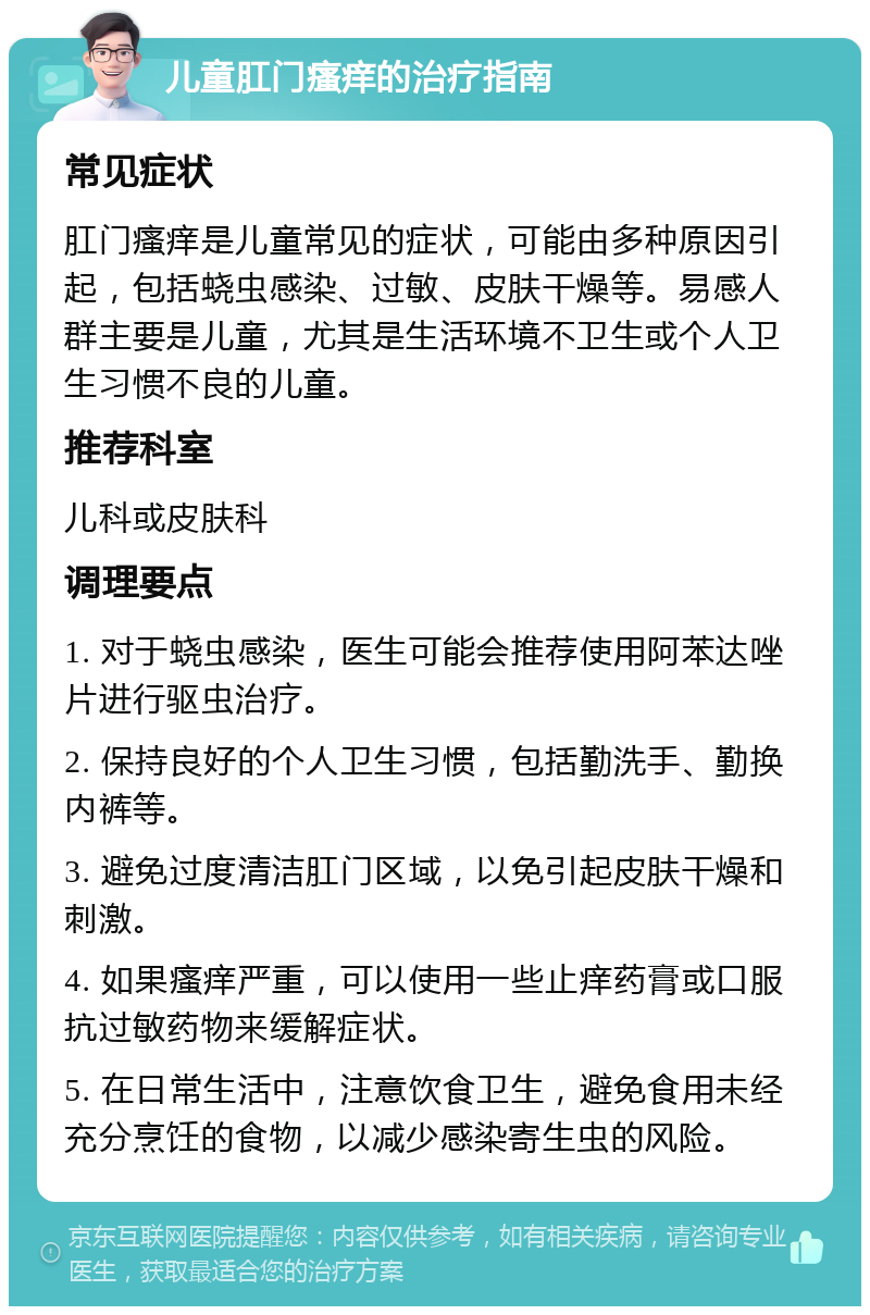 儿童肛门瘙痒的治疗指南 常见症状 肛门瘙痒是儿童常见的症状，可能由多种原因引起，包括蛲虫感染、过敏、皮肤干燥等。易感人群主要是儿童，尤其是生活环境不卫生或个人卫生习惯不良的儿童。 推荐科室 儿科或皮肤科 调理要点 1. 对于蛲虫感染，医生可能会推荐使用阿苯达唑片进行驱虫治疗。 2. 保持良好的个人卫生习惯，包括勤洗手、勤换内裤等。 3. 避免过度清洁肛门区域，以免引起皮肤干燥和刺激。 4. 如果瘙痒严重，可以使用一些止痒药膏或口服抗过敏药物来缓解症状。 5. 在日常生活中，注意饮食卫生，避免食用未经充分烹饪的食物，以减少感染寄生虫的风险。