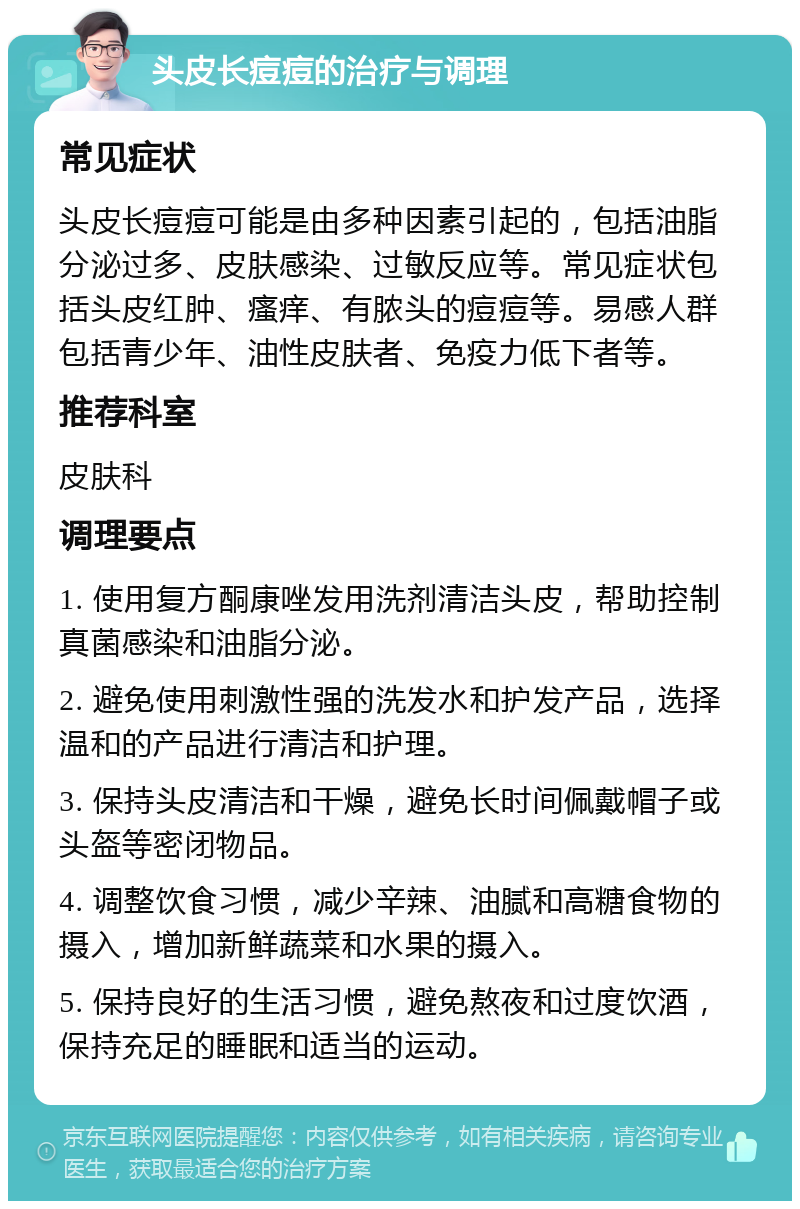 头皮长痘痘的治疗与调理 常见症状 头皮长痘痘可能是由多种因素引起的，包括油脂分泌过多、皮肤感染、过敏反应等。常见症状包括头皮红肿、瘙痒、有脓头的痘痘等。易感人群包括青少年、油性皮肤者、免疫力低下者等。 推荐科室 皮肤科 调理要点 1. 使用复方酮康唑发用洗剂清洁头皮，帮助控制真菌感染和油脂分泌。 2. 避免使用刺激性强的洗发水和护发产品，选择温和的产品进行清洁和护理。 3. 保持头皮清洁和干燥，避免长时间佩戴帽子或头盔等密闭物品。 4. 调整饮食习惯，减少辛辣、油腻和高糖食物的摄入，增加新鲜蔬菜和水果的摄入。 5. 保持良好的生活习惯，避免熬夜和过度饮酒，保持充足的睡眠和适当的运动。