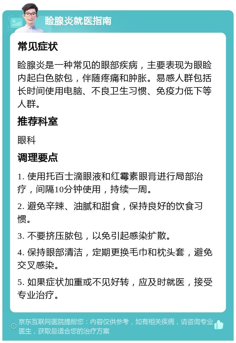 睑腺炎就医指南 常见症状 睑腺炎是一种常见的眼部疾病，主要表现为眼睑内起白色脓包，伴随疼痛和肿胀。易感人群包括长时间使用电脑、不良卫生习惯、免疫力低下等人群。 推荐科室 眼科 调理要点 1. 使用托百士滴眼液和红霉素眼膏进行局部治疗，间隔10分钟使用，持续一周。 2. 避免辛辣、油腻和甜食，保持良好的饮食习惯。 3. 不要挤压脓包，以免引起感染扩散。 4. 保持眼部清洁，定期更换毛巾和枕头套，避免交叉感染。 5. 如果症状加重或不见好转，应及时就医，接受专业治疗。