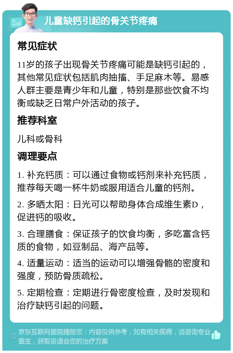 儿童缺钙引起的骨关节疼痛 常见症状 11岁的孩子出现骨关节疼痛可能是缺钙引起的，其他常见症状包括肌肉抽搐、手足麻木等。易感人群主要是青少年和儿童，特别是那些饮食不均衡或缺乏日常户外活动的孩子。 推荐科室 儿科或骨科 调理要点 1. 补充钙质：可以通过食物或钙剂来补充钙质，推荐每天喝一杯牛奶或服用适合儿童的钙剂。 2. 多晒太阳：日光可以帮助身体合成维生素D，促进钙的吸收。 3. 合理膳食：保证孩子的饮食均衡，多吃富含钙质的食物，如豆制品、海产品等。 4. 适量运动：适当的运动可以增强骨骼的密度和强度，预防骨质疏松。 5. 定期检查：定期进行骨密度检查，及时发现和治疗缺钙引起的问题。